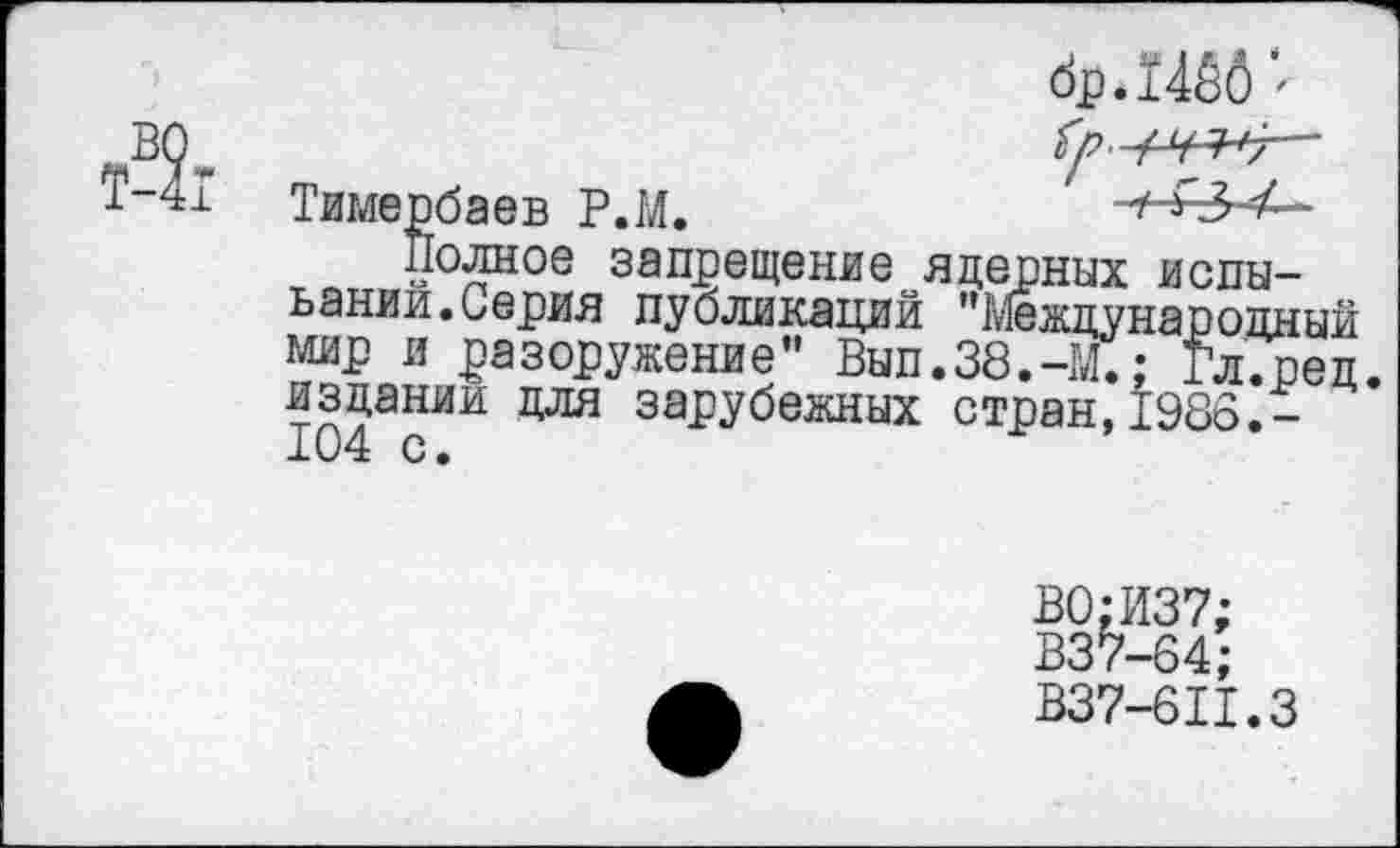 ﻿др.1466
Тямербаев Р.М.	1 *2>4—
Полное запрещение ядерных испы-ьании.Серия публикаций ’^Международный мир и разоружение” Вып.38.-М.: Гл.ред. издании для зарубежных стран,1986.-
В0;И37;
В37-64;
В37-611.3